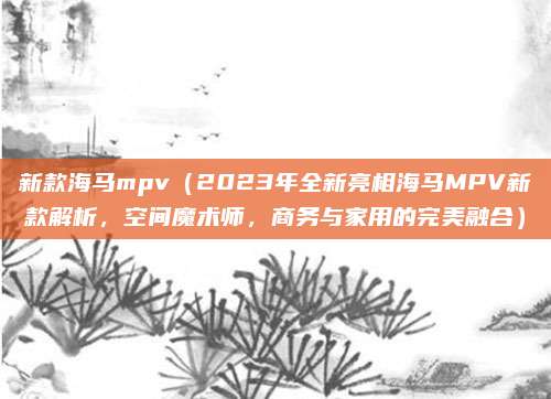 新款海马mpv(2023年全新亮相海马MPV新款解析,空间魔术师,商务与家用的完美融合)
