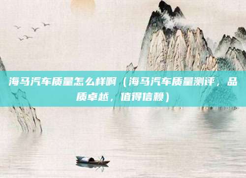 海马汽车质量怎么样啊(海马汽车质量测评,品质卓越,值得信赖)