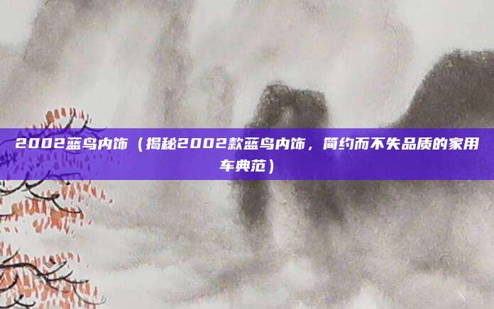 2002蓝鸟内饰（揭秘2002款蓝鸟内饰，简约而不失品质的家用车典范）