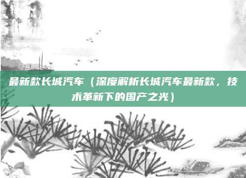 最新款长城汽车(深度解析长城汽车最新款,技术革新下的国产之光)