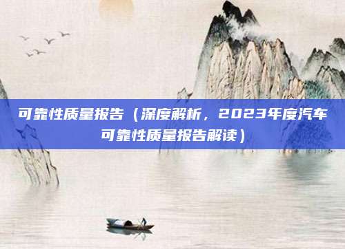可靠性质量报告(深度解析,2023年度汽车可靠性质量报告解读)