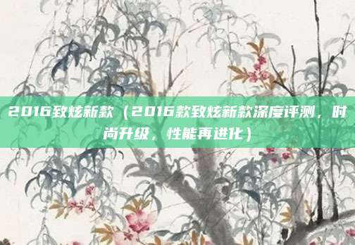 2016致炫新款（2016款致炫新款深度评测，时尚升级，性能再进化）
