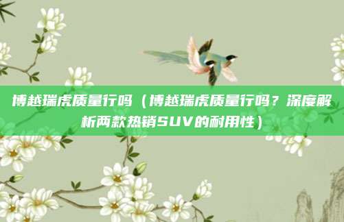 博越瑞虎质量行吗(博越瑞虎质量行吗?深度解析两款热销SUV的耐用性)