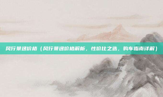 风行景逸价格(风行景逸价格解析,性价比之选,购车指南详解)