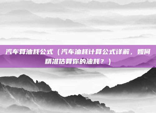 汽车算油耗公式(汽车油耗计算公式详解,如何精准估算你的油耗?)