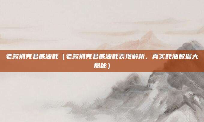 老款别克君威油耗(老款别克君威油耗表现解析,真实耗油数据大揭秘)