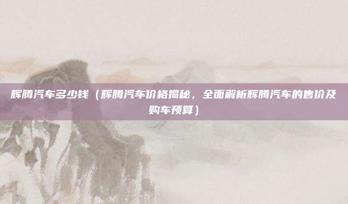 辉腾汽车多少钱(辉腾汽车价格揭秘,全面解析辉腾汽车的售价及购车预算)