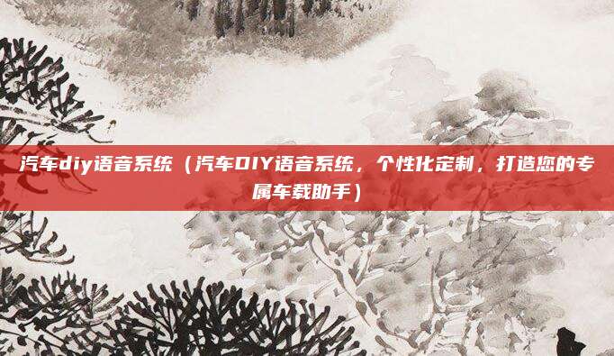汽车diy语音系统(汽车DIY语音系统,个性化定制,打造您的专属车载助手)