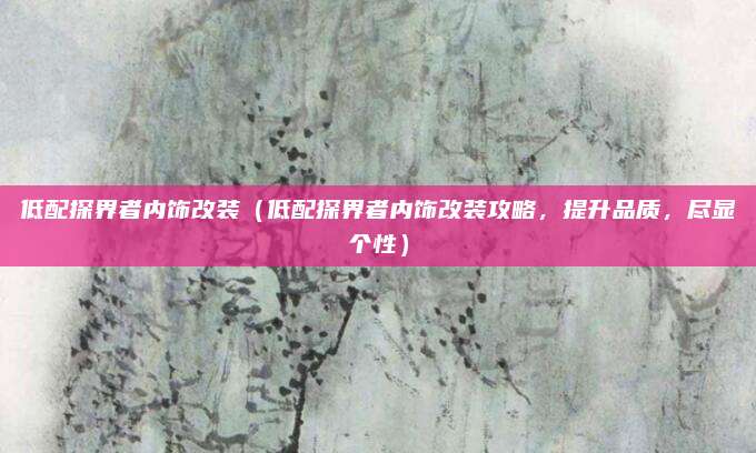 低配探界者内饰改装(低配探界者内饰改装攻略,提升品质,尽显个性)