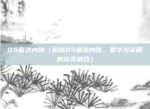 05霸道内饰(揭秘05霸道内饰,豪华与实用的完美融合)