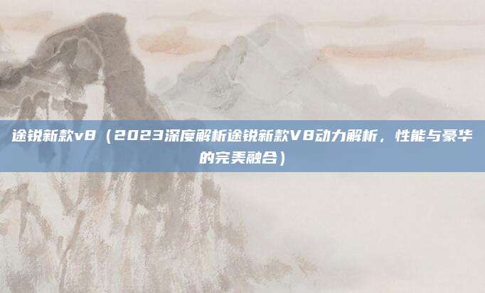 途锐新款v8(2023深度解析途锐新款V8动力解析,性能与豪华的完美融合)