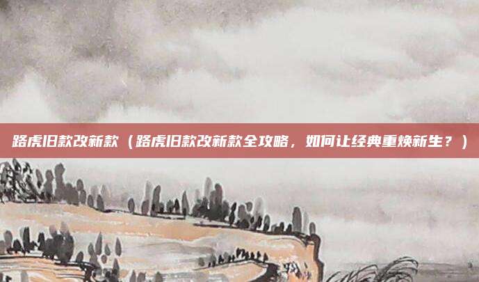 路虎旧款改新款(路虎旧款改新款全攻略,如何让经典重焕新生?)