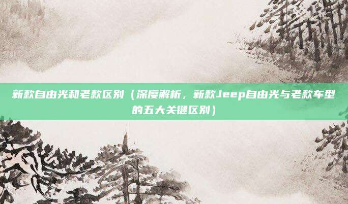 新款自由光和老款区别(深度解析,新款Jeep自由光与老款车型的五大关键区别)