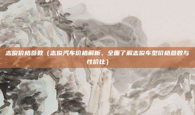 志俊价格参数(志俊汽车价格解析,全面了解志俊车型价格参数与性价比)