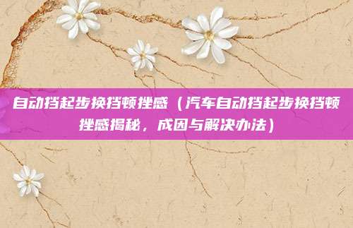 自动挡起步换挡顿挫感(汽车自动挡起步换挡顿挫感揭秘,成因与解决办法)
