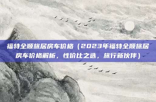 福特全顺旅居房车价格(2023年福特全顺旅居房车价格解析,性价比之选,旅行新伙伴)