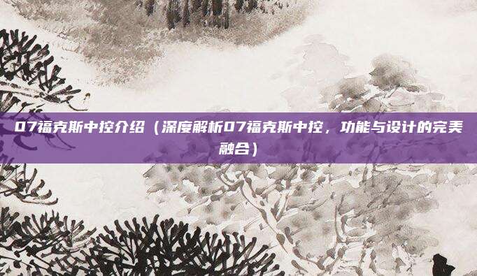 07福克斯中控介绍（深度解析07福克斯中控，功能与设计的完美融合）