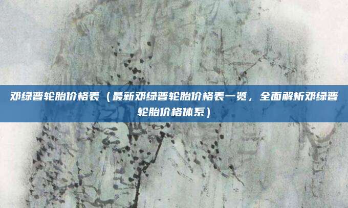 邓绿普轮胎价格表(最新邓绿普轮胎价格表一览,全面解析邓绿普轮胎价格体系)