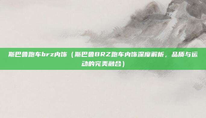 斯巴鲁跑车brz内饰(斯巴鲁BRZ跑车内饰深度解析,品质与运动的完美融合)