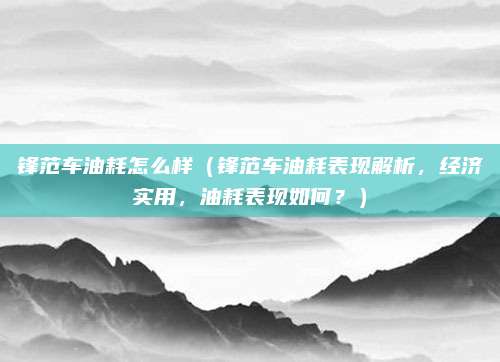 锋范车油耗怎么样（锋范车油耗表现解析，经济实用，油耗表现如何？）