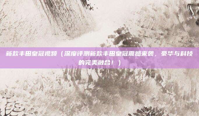 新款丰田皇冠视频(深度评测新款丰田皇冠震撼来袭,豪华与科技的完美融合!)