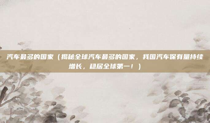 汽车最多的国家(揭秘全球汽车最多的国家,我国汽车保有量持续增长,稳居全球第一!)