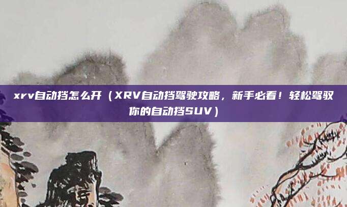 xrv自动挡怎么开(XRV自动挡驾驶攻略,新手必看!轻松驾驭你的自动挡SUV)