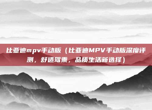 比亚迪mpv手动版(比亚迪MPV手动版深度评测,舒适驾乘,品质生活新选择)