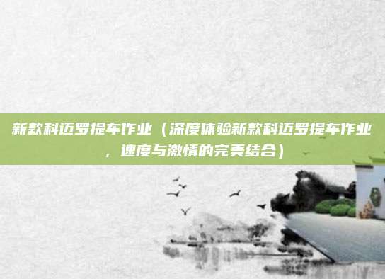 新款科迈罗提车作业(深度体验新款科迈罗提车作业,速度与激情的完美结合)