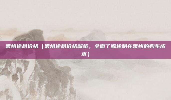 常州途昂价格(常州途昂价格解析,全面了解途昂在常州的购车成本)