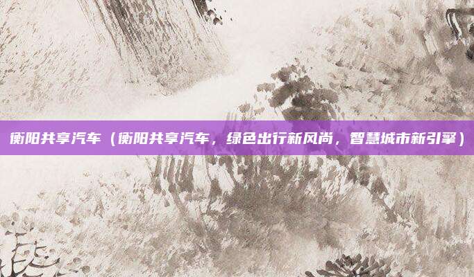 衡阳共享汽车(衡阳共享汽车,绿色出行新风尚,智慧城市新引擎)