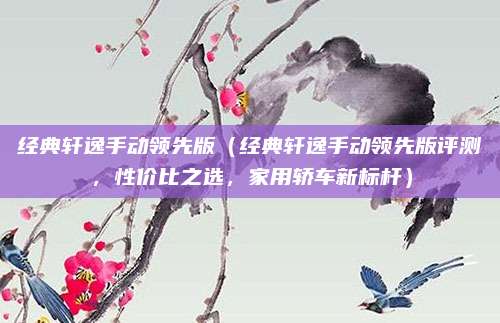 经典轩逸手动领先版(经典轩逸手动领先版评测,性价比之选,家用轿车新标杆)