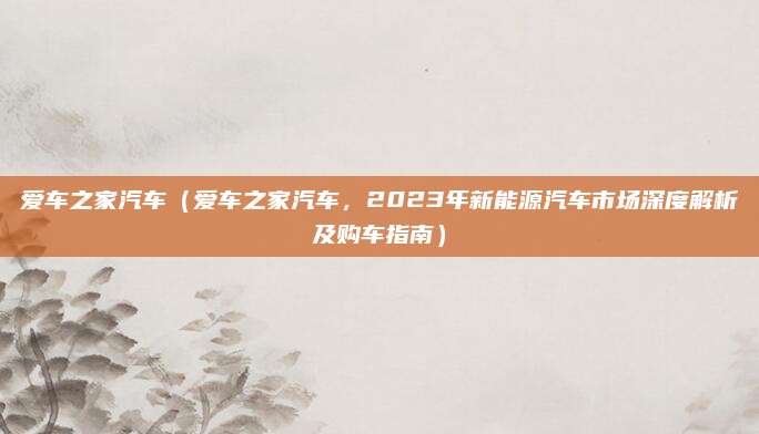 爱车之家汽车（爱车之家汽车，2023年新能源汽车市场深度解析及购车指南）