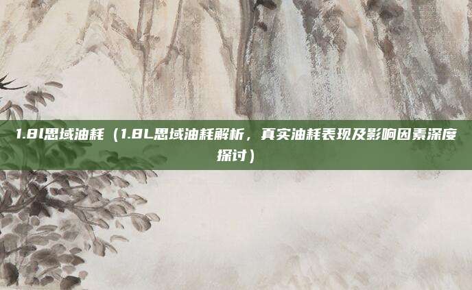 1.8l思域油耗(1.8L思域油耗解析,真实油耗表现及影响因素深度探讨)