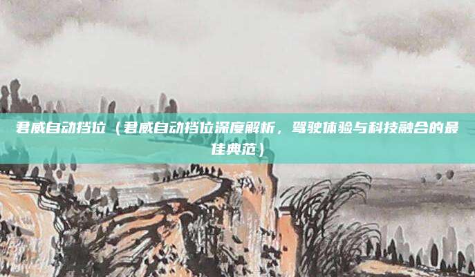 君威自动挡位(君威自动挡位深度解析,驾驶体验与科技融合的最佳典范)