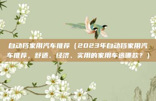 自动挡家用汽车推荐（2023年自动挡家用汽车推荐，舒适、经济、实用的家用车选哪款？）