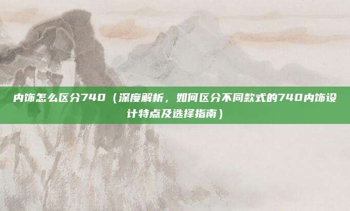 内饰怎么区分740(深度解析,如何区分不同款式的740内饰设计特点及选择指南)