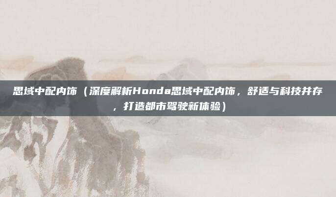 思域中配内饰(深度解析Honda思域中配内饰,舒适与科技并存,打造都市驾驶新体验)