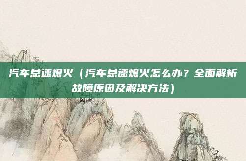 汽车怠速熄火(汽车怠速熄火怎么办?全面解析故障原因及解决方法)