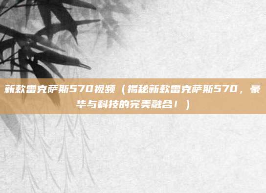 新款雷克萨斯570视频(揭秘新款雷克萨斯570,豪华与科技的完美融合!)