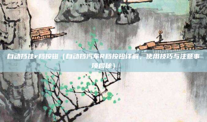 自动挡挂r档按钮(自动挡汽车R档按钮详解,使用技巧与注意事项揭秘)