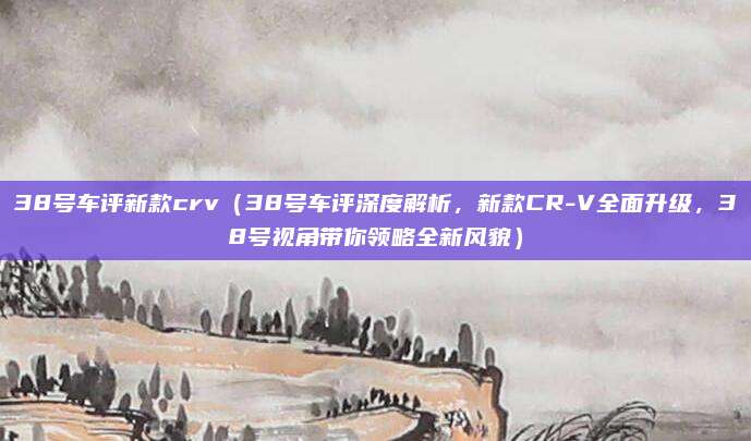 38号车评新款crv(38号车评深度解析,新款CR-V全面升级,38号视角带你领略全新风貌)