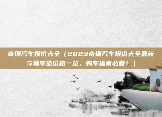 奇瑞汽车报价大全（2023奇瑞汽车报价大全最新奇瑞车型价格一览，购车指南必看！）