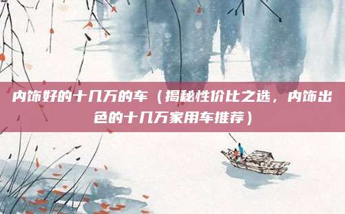 内饰好的十几万的车(揭秘性价比之选,内饰出色的十几万家用车推荐)