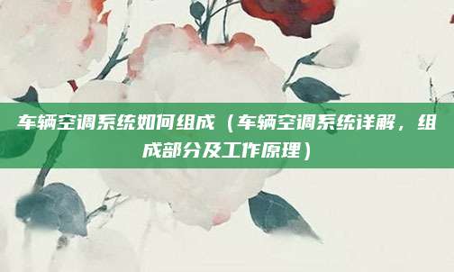 车辆空调系统如何组成(车辆空调系统详解,组成部分及工作原理)