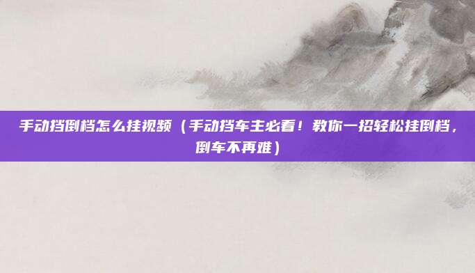 手动挡倒档怎么挂视频(手动挡车主必看!教你一招轻松挂倒档,倒车不再难)