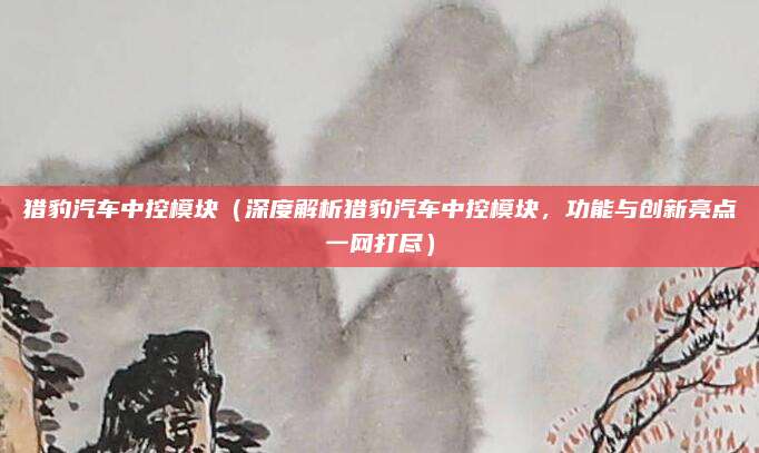 猎豹汽车中控模块(深度解析猎豹汽车中控模块,功能与创新亮点一网打尽)
