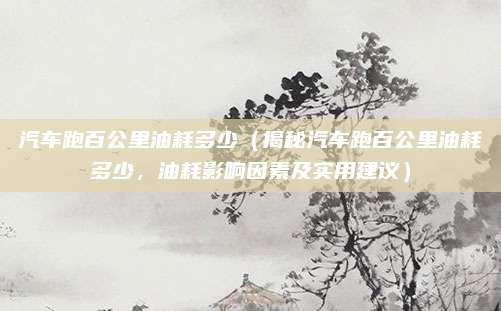 汽车跑百公里油耗多少(揭秘汽车跑百公里油耗多少,油耗影响因素及实用建议)