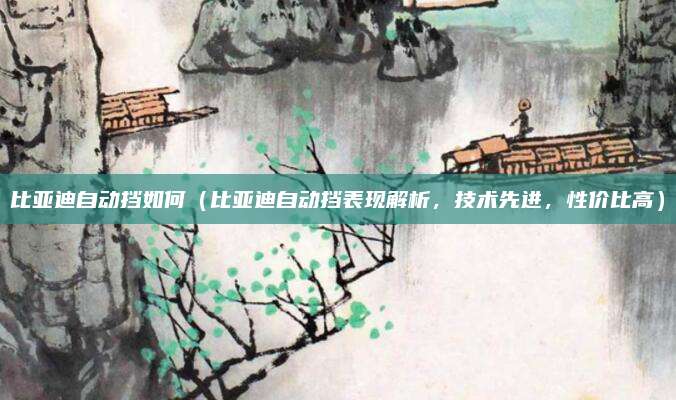 比亚迪自动挡如何(比亚迪自动挡表现解析,技术先进,性价比高)