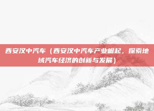 西安汉中汽车(西安汉中汽车产业崛起,探索地域汽车经济的创新与发展)